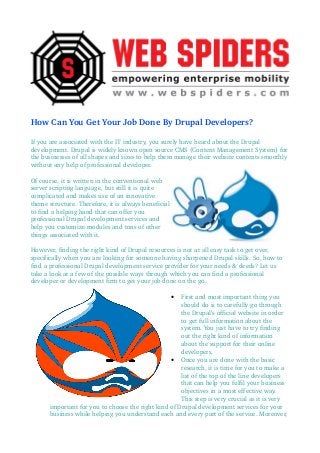 How Can You Get Your Job Done By Drupal Developers?
If you are associated with the IT industry, you surely have heard about the Drupal 
development. Drupal is widely known open source CMS (Content Management System) for 
the businesses of all shapes and sizes to help them manage their website contents smoothly 
without any help of professional developer.
Of course, it is written in the conventional web 
server scripting language, but still it is quite 
complicated and makes use of an innovative 
theme structure. Therefore, it is always beneficial 
to find a helping hand that can offer you 
professional Drupal development services and 
help you customize modules and tons of other 
things associated with it.
However, finding the right kind of Drupal resources is not at all easy task to get over, 
specifically when you are looking for someone having sharpened Drupal skills. So, how to 
find a professional Drupal development service provider for your needs & deeds? Let us 
take a look at a few of the possible ways through which you can find a professional 
developer or development firm to get your job done on the go.
• First and most important thing you 
should do is to carefully go through 
the Drupal’s official website in order 
to get full information about the 
system. You just have to try finding 
out the right kind of information 
about the support for their online 
developers.
• Once you are done with the basic 
research, it is time for you to make a 
list of the top of the line developers 
that can help you fulfil your business 
objectives in a most effective way. 
This step is very crucial as it is very 
important for you to choose the right kind of Drupal development services for your 
business while helping you understand each and every part of the service. Moreover, 
 