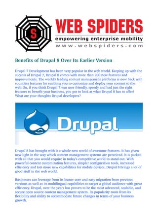 Benefits of Drupal 8 Over Its Earlier Version
Drupal 7 Development has been very popular in the web world. Keeping up with the 
success of Drupal 7, Drupal 8 comes with more than 200 new features and 
improvements. The world’s leading content management platforms is now back with 
countless features for enabling you to customize and deploy your content to the 
web. So, if you think Drupal 7 was user friendly, speedy and had just the right 
features to benefit your business, you got to look at what Drupal 8 has to offer! 
What are your thoughts Drupal developers?
Drupal 8 has brought with it a whole new world of awesome features. It has given 
new light in the way which content management systems are perceived. It is packed 
with all that you would require in today’s competitive world to stand out. With 
powerful content customization features, simpler configuration tools, increased 
efficiency and lots more new capabilities for mobile devices, Drupal 8 brings a lot of 
good stuff in the web world.
Businesses can leverage from its leaner core and easy migration from previous 
versions as well as its multilingual capabilities to target a global audience with great 
efficiency. Drupal, over the years has proven to be the most advanced, scalable, and 
secure open source content management system. Its popularity roots from its 
flexibility and ability to accommodate future changes in terms of your business 
growth.
 
