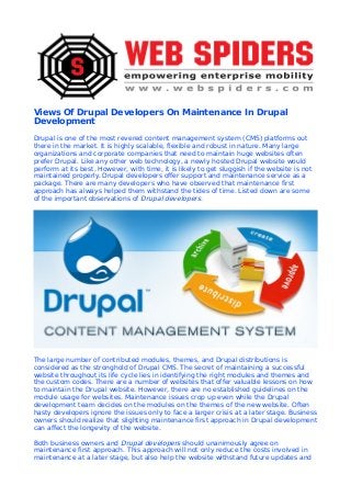 Views Of Drupal Developers On Maintenance In Drupal
Development
Drupal is one of the most revered content management system (CMS) platforms out
there in the market. It is highly scalable, flexible and robust in nature. Many large
organizations and corporate companies that need to maintain huge websites often
prefer Drupal. Like any other web technology, a newly hosted Drupal website would
perform at its best. However, with time, it is likely to get sluggish if the website is not
maintained properly. Drupal developers offer support and maintenance service as a
package. There are many developers who have observed that maintenance first
approach has always helped them withstand the tides of time. Listed down are some
of the important observations of Drupal developers.
The large number of contributed modules, themes, and Drupal distributions is
considered as the stronghold of Drupal CMS. The secret of maintaining a successful
website throughout its life cycle lies in identifying the right modules and themes and
the custom codes. There are a number of websites that offer valuable lessons on how
to maintain the Drupal website. However, there are no established guidelines on the
module usage for websites. Maintenance issues crop up even while the Drupal
development team decides on the modules on the themes of the new website. Often
hasty developers ignore the issues only to face a larger crisis at a later stage. Business
owners should realize that slighting maintenance first approach in Drupal development
can affect the longevity of the website.
Both business owners and Drupal developers should unanimously agree on
maintenance first approach. This approach will not only reduce the costs involved in
maintenance at a later stage, but also help the website withstand future updates and
 