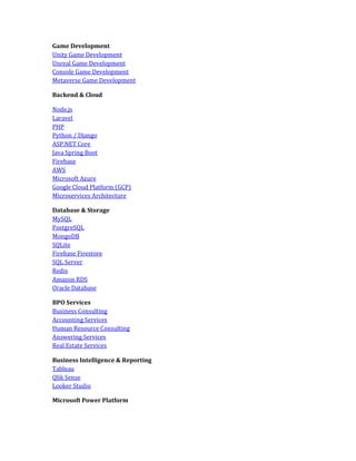 Game Development
Unity Game Development
Unreal Game Development
Console Game Development
Metaverse Game Development
Backend & Cloud
Node.js
Laravel
PHP
Python / Django
ASP.NET Core
Java Spring Boot
Firebase
AWS
Microsoft Azure
Google Cloud Platform (GCP)
Microservices Architecture
Database & Storage
MySQL
PostgreSQL
MongoDB
SQLite
Firebase Firestore
SQL Server
Redis
Amazon RDS
Oracle Database
BPO Services
Business Consulting
Accounting Services
Human Resource Consulting
Answering Services
Real Estate Services
Business Intelligence & Reporting
Tableau
Qlik Sense
Looker Studio
Microsoft Power Platform
 