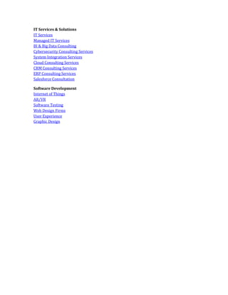 IT Services & Solutions
IT Services
Managed IT Services
BI & Big Data Consulting
Cybersecurity Consulting Services
System Integration Services
Cloud Consulting Services
CRM Consulting Services
ERP Consulting Services
Salesforce Consultation
Software Development
Internet of Things
AR/VR
Software Testing
Web Design Firms
User Experience
Graphic Design
 