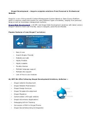 Drupal Development – Acquire complete solutions From Personal to Professional
Website


Drupal is a one of the powerful Content Management System Based on Open Source Platform
which is used as a back-end system for many different types of websites, ranging from personal
blogs as well as knowledge management systems.
Drupal Web Development :- At HPP, Get Drupal Web Development solutions with latest version
Drupal 7 which is more user friendly, easy to navigate, powerful and flexible.


Popular features of new Drupal 7 as below:-




       •     Easy to use
       •     Search Engine Friendly
       •     Reliable and safe
       •     Highly Flexible
       •     Highly scalable
       •     Flexible themes
       •     Multiple language support
       •     Multiple site support
       •     Lots of free to use modules


At, HPP We Offer following Drupal Development Solutions, As Below :-

   •       Drupal website Development
   •       Drupal Website Maintenance
   •       Drupal Design Services
   •       Drupal Template Development
   •       Drupal Migration
   •       Customization of Drupal website
   •       Drupal eCommerce Applications
   •       Debugging & Error Tracking
   •       Conversion of PSD to Drupal Theme
   •       Drupal Social Networking & Integration
 