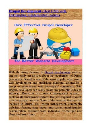 Drupal Development- Best CMS with
Outstanding Fundamental Features




With the rising demand in Drupal development services,
one can easily get an idea about the requirement of Drupal
developers. Drupal is one of the most popular open source
web development and publishing platform, created by a
group of experienced web developers' community. With
Drupal, developers can easily create any perceptible design.
Although Drupal is free content management system, it
contains all fundamental features that you required to create
a well-equipped website. Some of the essential features that
included in Drupal are menu management, community
websites, forums, page layout and system administration
customization, brochure ware, individual or multiple user
blogs and many more.
 