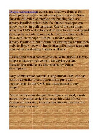 Drupal customization experts use all above features for
developing the great content management systems. Some
fantastic collection of template and building tools are
already installed in this CMS. So, Drupal developer can
enjoy work on in-built templates. One of the best things
about this CMS is developers don't have to learn coding and
develop the website from scratch. Even, developers, who
have deep knowledge of Drupal, can take vantage of
already installed in-built feature for creating the feature-rich
website. Below you will find detailed information regarding
some of the outstanding features of Drupal:

Flexible and robust content creation: With Drupal, it is very
simple to manage web content. Modifying content
management features are also entailed by Drupal
development.

Easy Administrator controls: Using Drupal CMS, one can
easily personalize access according to particular
requirements. In this CMS, user management is very
simple.

Attractive Dynamic designs: Developers can easily create
attractive dynamic designs by using this CMS. If your
designs are attractive, it results into attractive website for
doing online business.
 