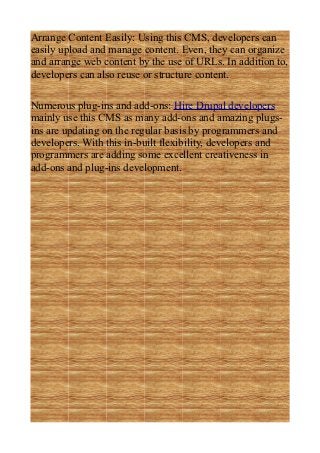 Arrange Content Easily: Using this CMS, developers can
easily upload and manage content. Even, they can organize
and arrange web content by the use of URLs. In addition to,
developers can also reuse or structure content.

Numerous plug-ins and add-ons: Hire Drupal developers
mainly use this CMS as many add-ons and amazing plugs-
ins are updating on the regular basis by programmers and
developers. With this in-built flexibility, developers and
programmers are adding some excellent creativeness in
add-ons and plug-ins development.
 