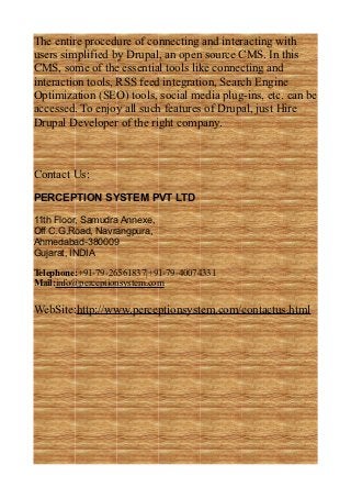 The entire procedure of connecting and interacting with
users simplified by Drupal, an open source CMS. In this
CMS, some of the essential tools like connecting and
interaction tools, RSS feed integration, Search Engine
Optimization (SEO) tools, social media plug-ins, etc. can be
accessed. To enjoy all such features of Drupal, just Hire
Drupal Developer of the right company.



Contact Us:
PERCEPTION SYSTEM PVT LTD

11th Floor, Samudra Annexe,
Off C.G.Road, Navrangpura,
Ahmedabad-380009
Gujarat, INDIA

Telephone:+91-79-26561837|+91-79-40074331
Mail:info@perceptionsystem.com

WebSite:http://www.perceptionsystem.com/contactus.html
 
