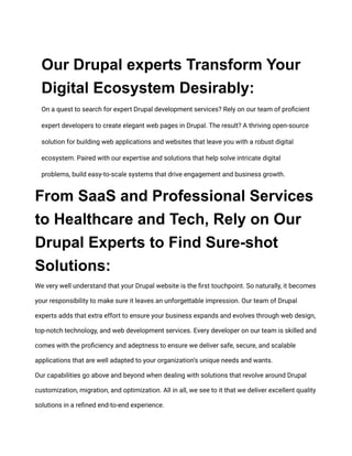 Our Drupal experts Transform Your
Digital Ecosystem Desirably:
On a quest to search for expert Drupal development services? Rely on our team of proficient
expert developers to create elegant web pages in Drupal. The result? A thriving open-source
solution for building web applications and websites that leave you with a robust digital
ecosystem. Paired with our expertise and solutions that help solve intricate digital
problems, build easy-to-scale systems that drive engagement and business growth.
From SaaS and Professional Services
to Healthcare and Tech, Rely on Our
Drupal Experts to Find Sure-shot
Solutions:
We very well understand that your Drupal website is the first touchpoint. So naturally, it becomes
your responsibility to make sure it leaves an unforgettable impression. Our team of Drupal
experts adds that extra effort to ensure your business expands and evolves through web design,
top-notch technology, and web development services. Every developer on our team is skilled and
comes with the proficiency and adeptness to ensure we deliver safe, secure, and scalable
applications that are well adapted to your organization’s unique needs and wants.
Our capabilities go above and beyond when dealing with solutions that revolve around Drupal
customization, migration, and optimization. All in all, we see to it that we deliver excellent quality
solutions in a refined end-to-end experience.
 