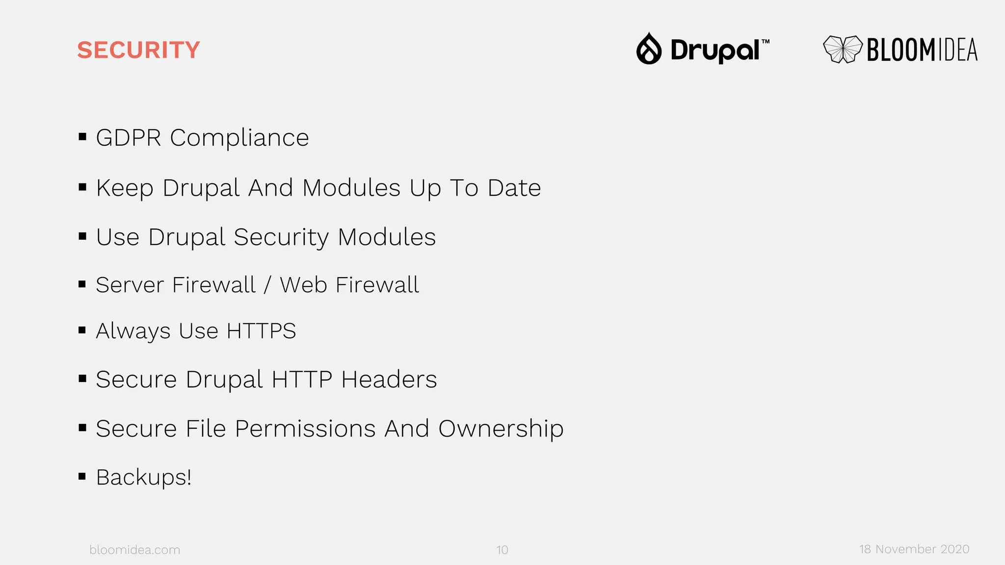 bloomidea.com
SECURITY
§ GDPR Compliance
§ Keep Drupal And Modules Up To Date
§ Use Drupal Security Modules
§ Server Firewall / Web Firewall
§ Always Use HTTPS
§ Secure Drupal HTTP Headers
§ Secure File Permissions And Ownership
§ Backups!
10 18 November 2020
 