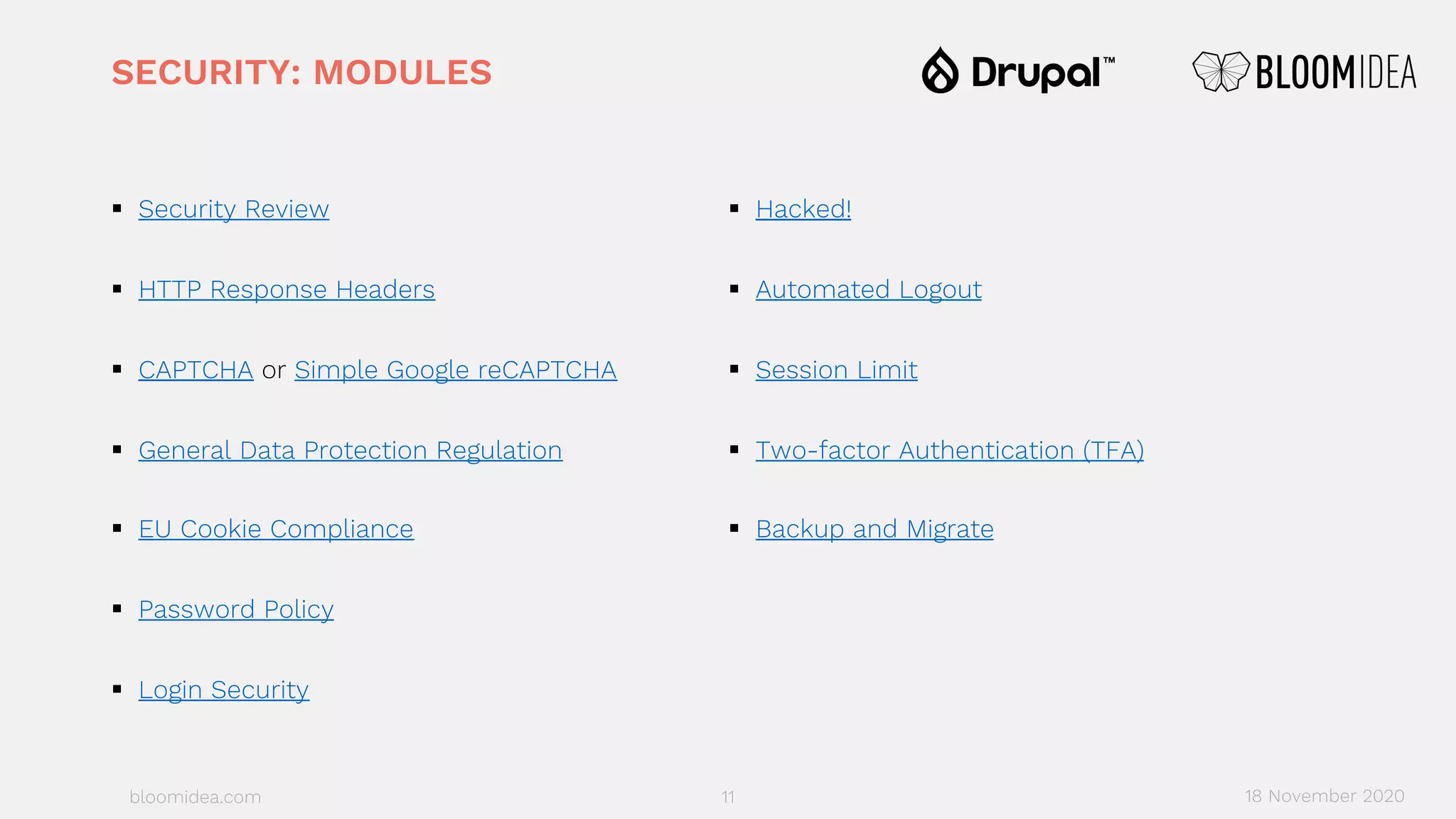 bloomidea.com
SECURITY: MODULES
§ Security Review
§ HTTP Response Headers
§ CAPTCHA or Simple Google reCAPTCHA
§ General Data Protection Regulation
§ EU Cookie Compliance
§ Password Policy
§ Login Security
§ Hacked!
§ Automated Logout
§ Session Limit
§ Two-factor Authentication (TFA)
§ Backup and Migrate
11 18 November 2020
 