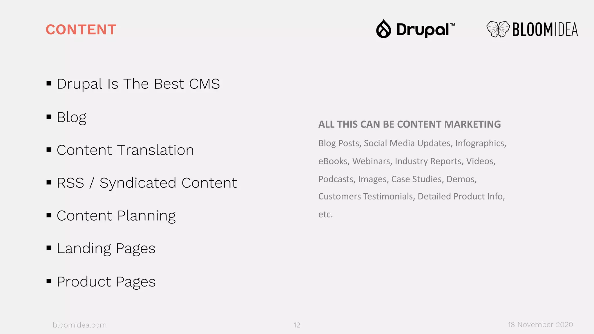 bloomidea.com
CONTENT
§ Drupal Is The Best CMS
§ Blog
§ Content Translation
§ RSS / Syndicated Content
§ Content Planning
§ Landing Pages
§ Product Pages
12 18 November 2020
ALL THIS CAN BE CONTENT MARKETING
Blog Posts, Social Media Updates, Infographics,
eBooks, Webinars, Industry Reports, Videos,
Podcasts, Images, Case Studies, Demos,
Customers Testimonials, Detailed Product Info,
etc.
 