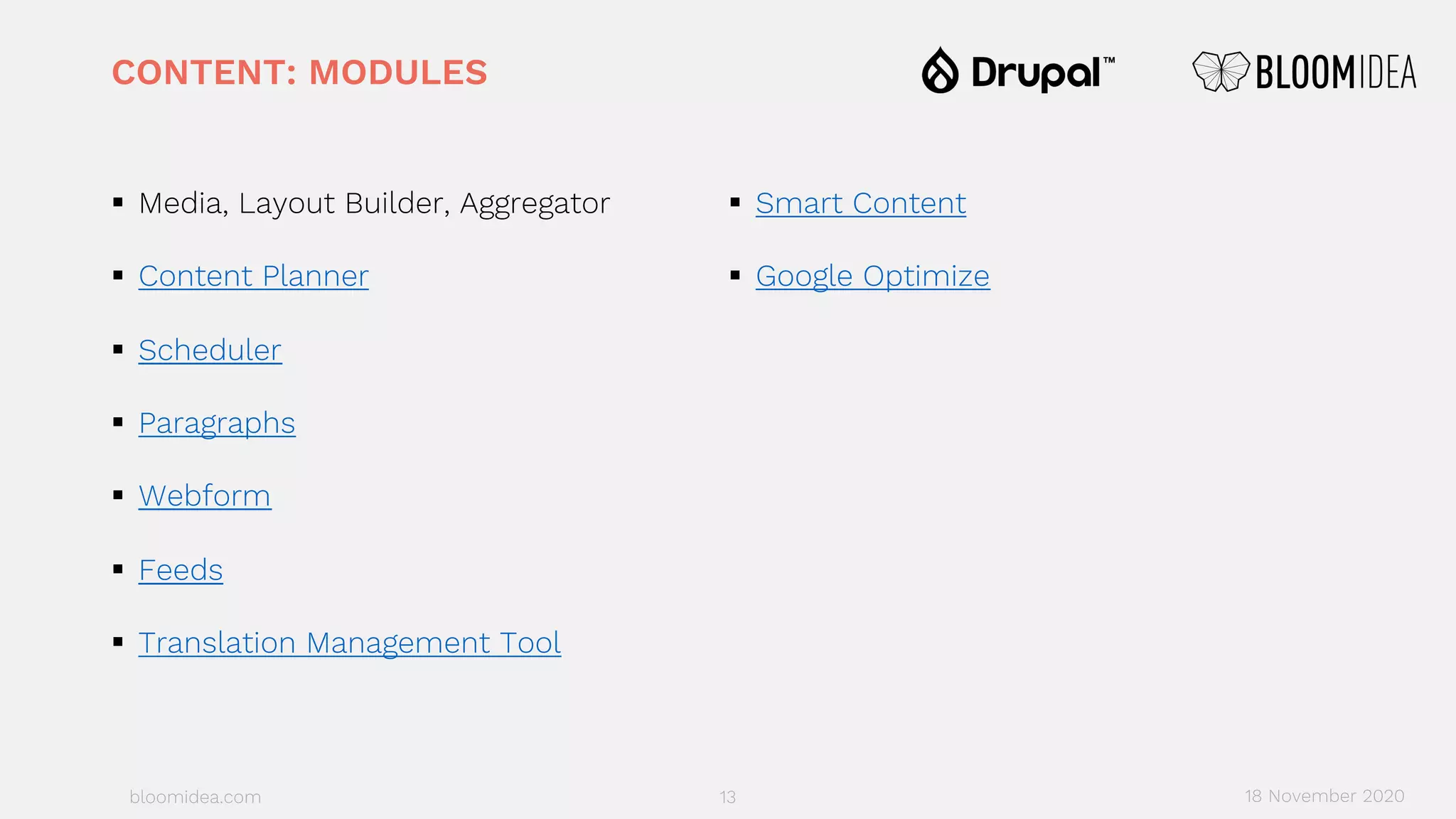 bloomidea.com
CONTENT: MODULES
§ Media, Layout Builder, Aggregator
§ Content Planner
§ Scheduler
§ Paragraphs
§ Webform
§ Feeds
§ Translation Management Tool
§ Smart Content
§ Google Optimize
13 18 November 2020
 