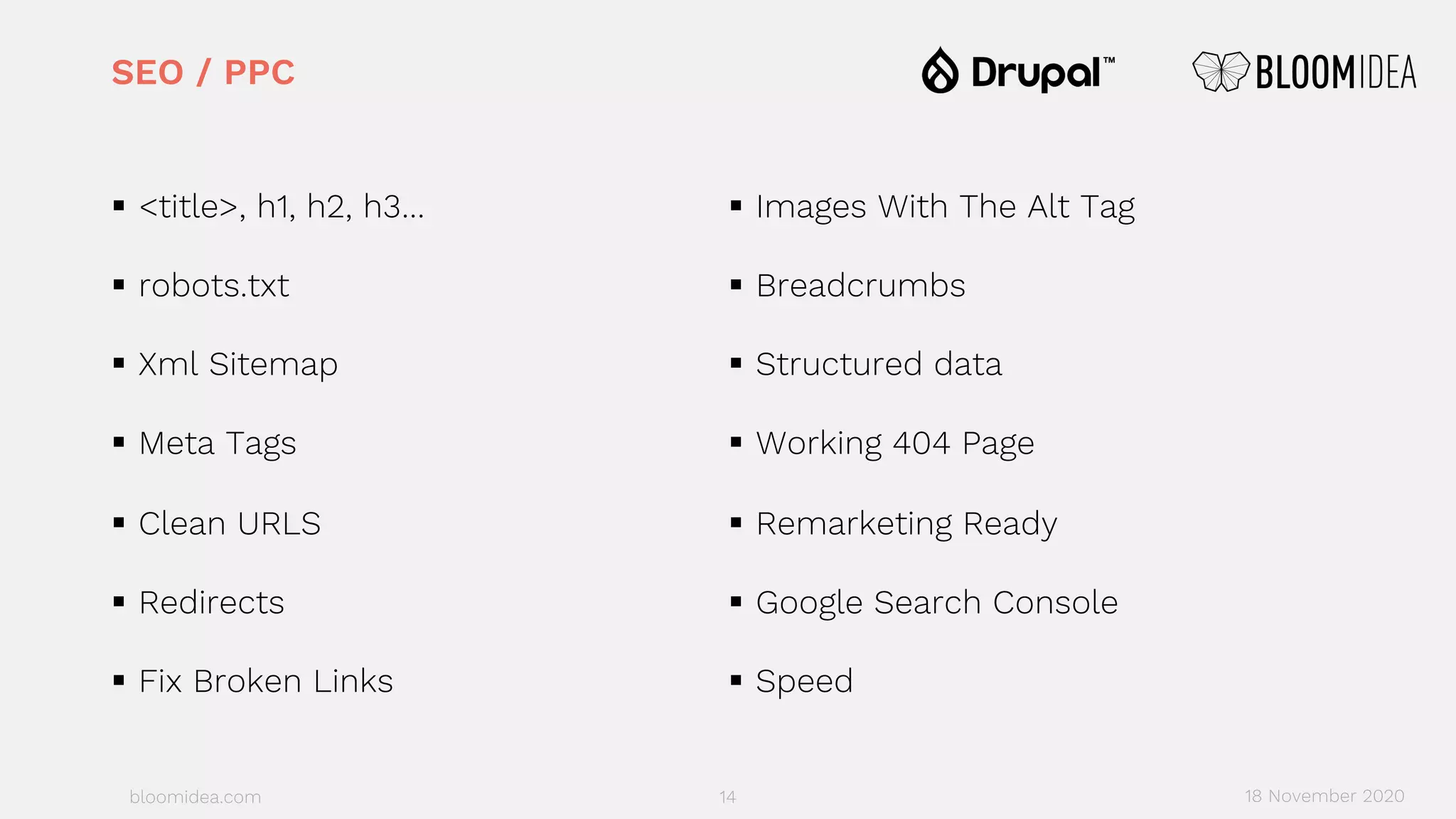 bloomidea.com
SEO / PPC
§ <title>, h1, h2, h3…
§ robots.txt
§ Xml Sitemap
§ Meta Tags
§ Clean URLS
§ Redirects
§ Fix Broken Links
§ Images With The Alt Tag
§ Breadcrumbs
§ Structured data
§ Working 404 Page
§ Remarketing Ready
§ Google Search Console
§ Speed
14 18 November 2020
 