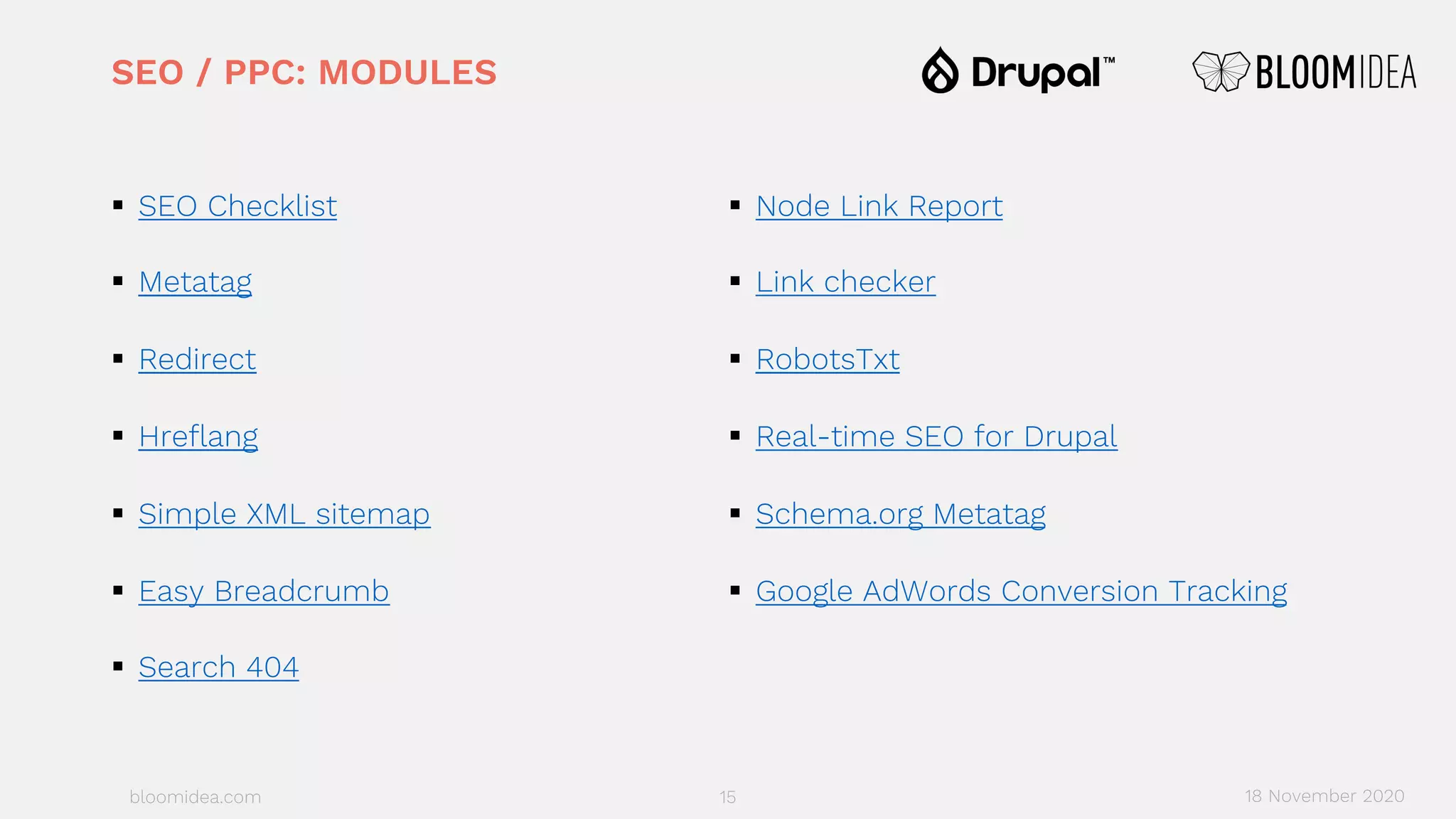 bloomidea.com
SEO / PPC: MODULES
§ SEO Checklist
§ Metatag
§ Redirect
§ Hreflang
§ Simple XML sitemap
§ Easy Breadcrumb
§ Search 404
§ Node Link Report
§ Link checker
§ RobotsTxt
§ Real-time SEO for Drupal
§ Schema.org Metatag
§ Google AdWords Conversion Tracking
15 18 November 2020
 