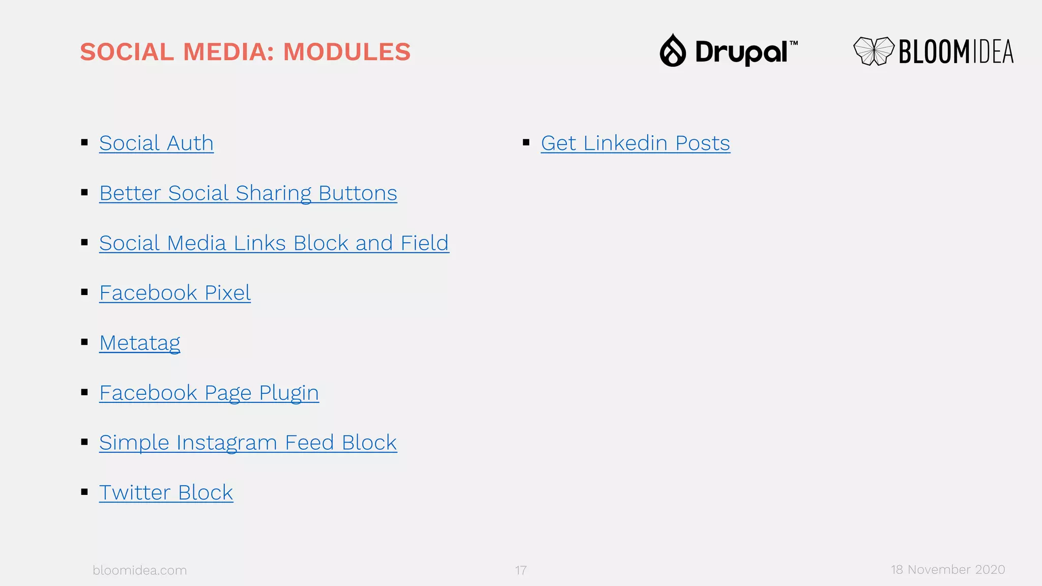 bloomidea.com
SOCIAL MEDIA: MODULES
§ Social Auth
§ Better Social Sharing Buttons
§ Social Media Links Block and Field
§ Facebook Pixel
§ Metatag
§ Facebook Page Plugin
§ Simple Instagram Feed Block
§ Twitter Block
§ Get Linkedin Posts
17 18 November 2020
 