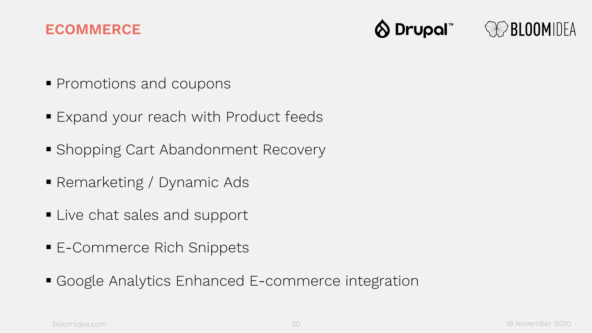 bloomidea.com
ECOMMERCE
§ Promotions and coupons
§ Expand your reach with Product feeds
§ Shopping Cart Abandonment Recovery
§ Remarketing / Dynamic Ads
§ Live chat sales and support
§ E-Commerce Rich Snippets
§ Google Analytics Enhanced E-commerce integration
20 18 November 2020
 