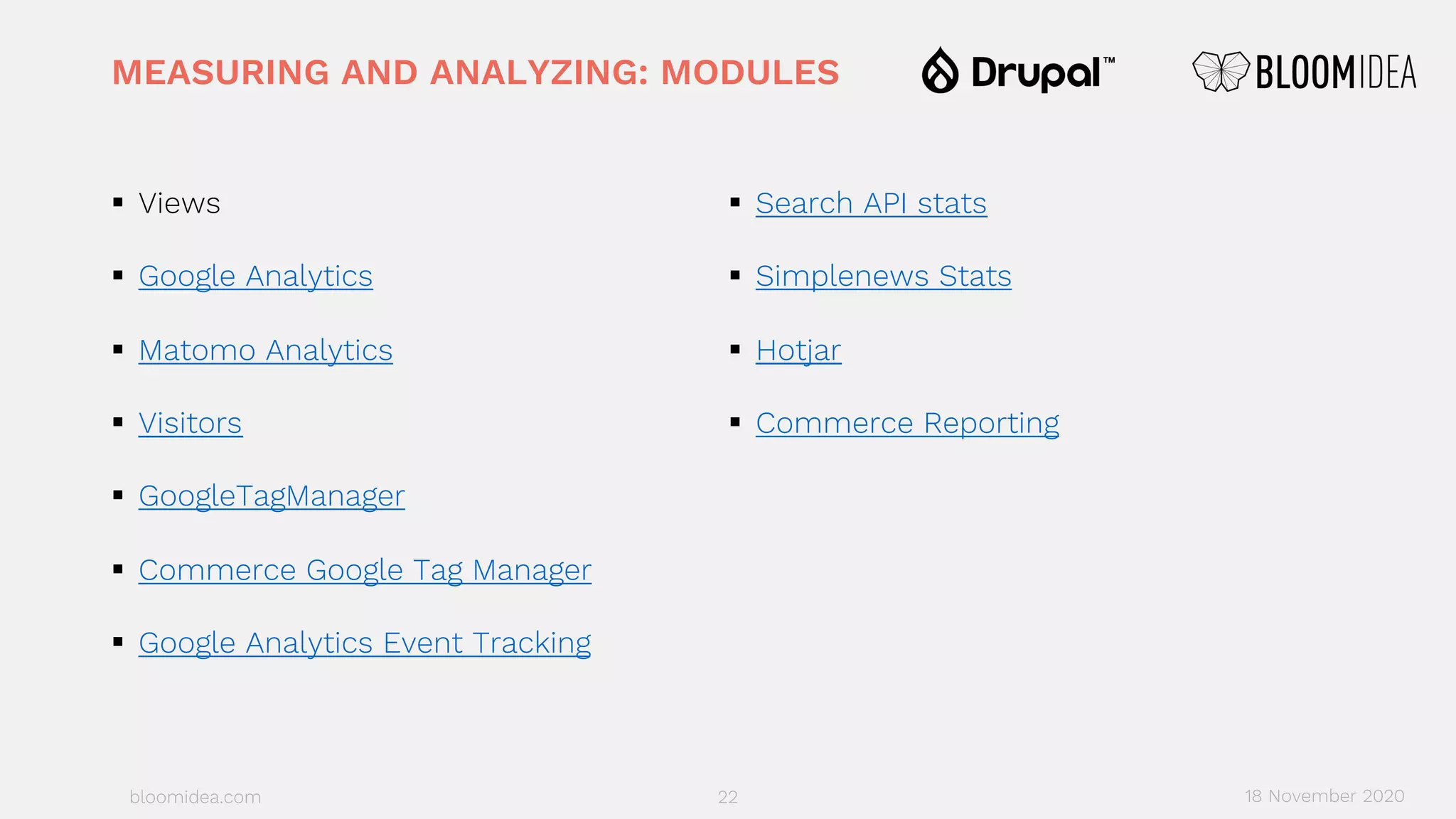 bloomidea.com
MEASURING AND ANALYZING: MODULES
§ Views
§ Google Analytics
§ Matomo Analytics
§ Visitors
§ GoogleTagManager
§ Commerce Google Tag Manager
§ Google Analytics Event Tracking
§ Search API stats
§ Simplenews Stats
§ Hotjar
§ Commerce Reporting
22 18 November 2020
 