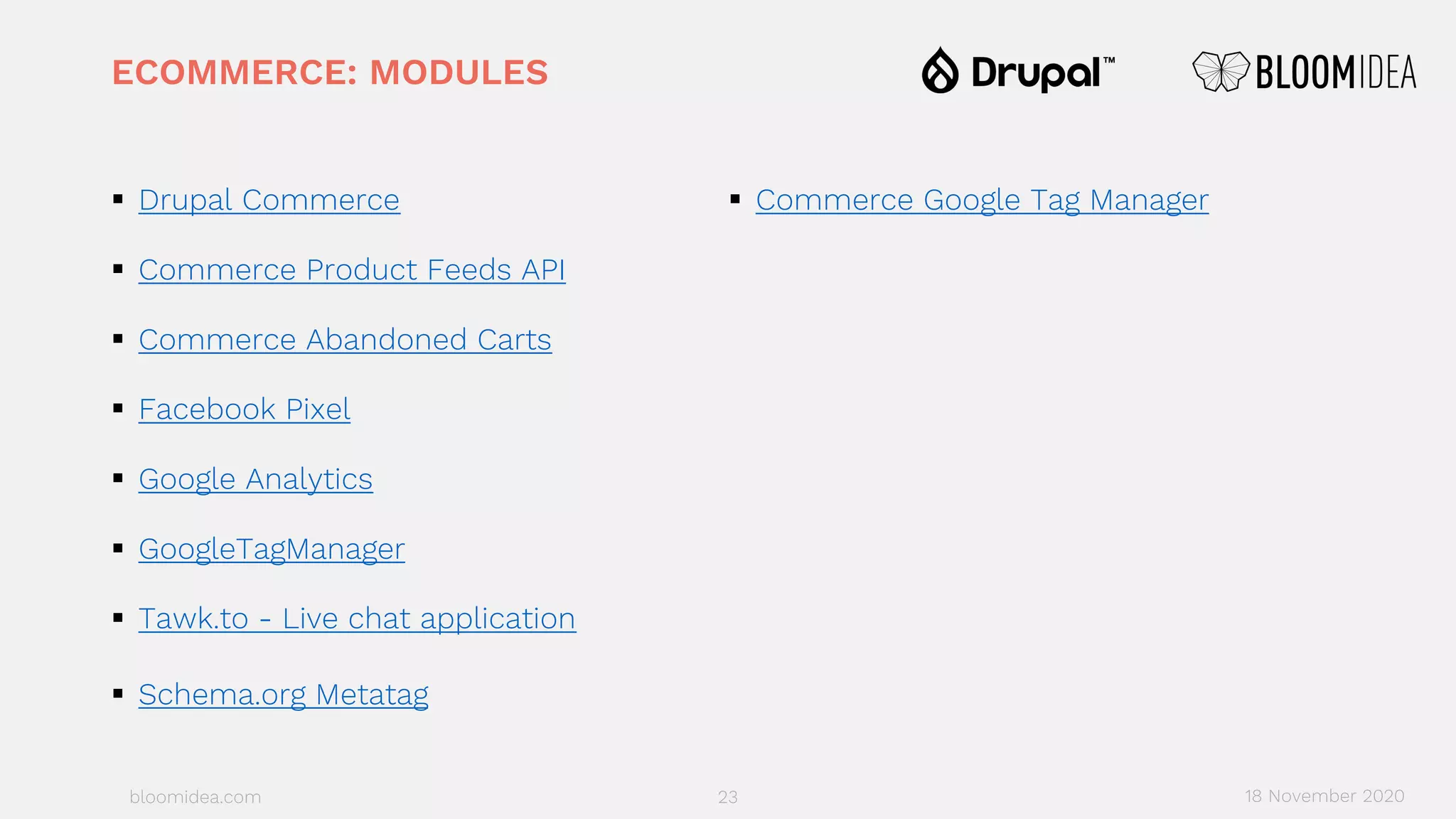 bloomidea.com
ECOMMERCE: MODULES
§ Drupal Commerce
§ Commerce Product Feeds API
§ Commerce Abandoned Carts
§ Facebook Pixel
§ Google Analytics
§ GoogleTagManager
§ Tawk.to - Live chat application
§ Schema.org Metatag
§ Commerce Google Tag Manager
23 18 November 2020
 