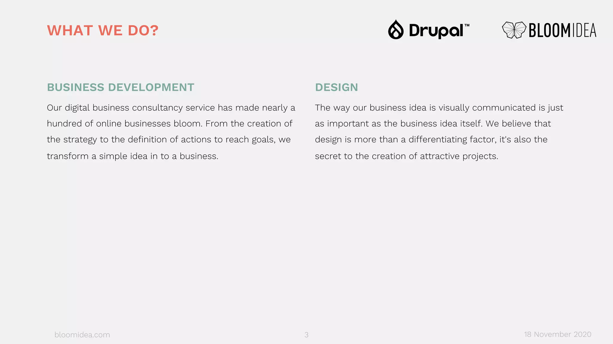 bloomidea.com
BUSINESS DEVELOPMENT
Our digital business consultancy service has made nearly a
hundred of online businesses bloom. From the creation of
the strategy to the definition of actions to reach goals, we
transform a simple idea in to a business.
DESIGN
The way our business idea is visually communicated is just
as important as the business idea itself. We believe that
design is more than a differentiating factor, it's also the
secret to the creation of attractive projects.
WHAT WE DO?
18 November 20203
 