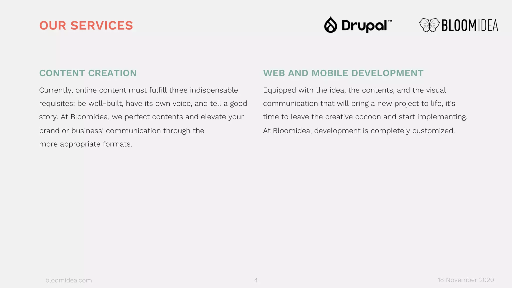 bloomidea.com
CONTENT CREATION
Currently, online content must fulfill three indispensable
requisites: be well-built, have its own voice, and tell a good
story. At Bloomidea, we perfect contents and elevate your
brand or business' communication through the
more appropriate formats.
WEB AND MOBILE DEVELOPMENT
Equipped with the idea, the contents, and the visual
communication that will bring a new project to life, it's
time to leave the creative cocoon and start implementing.
At Bloomidea, development is completely customized.
OUR SERVICES
18 November 20204
 