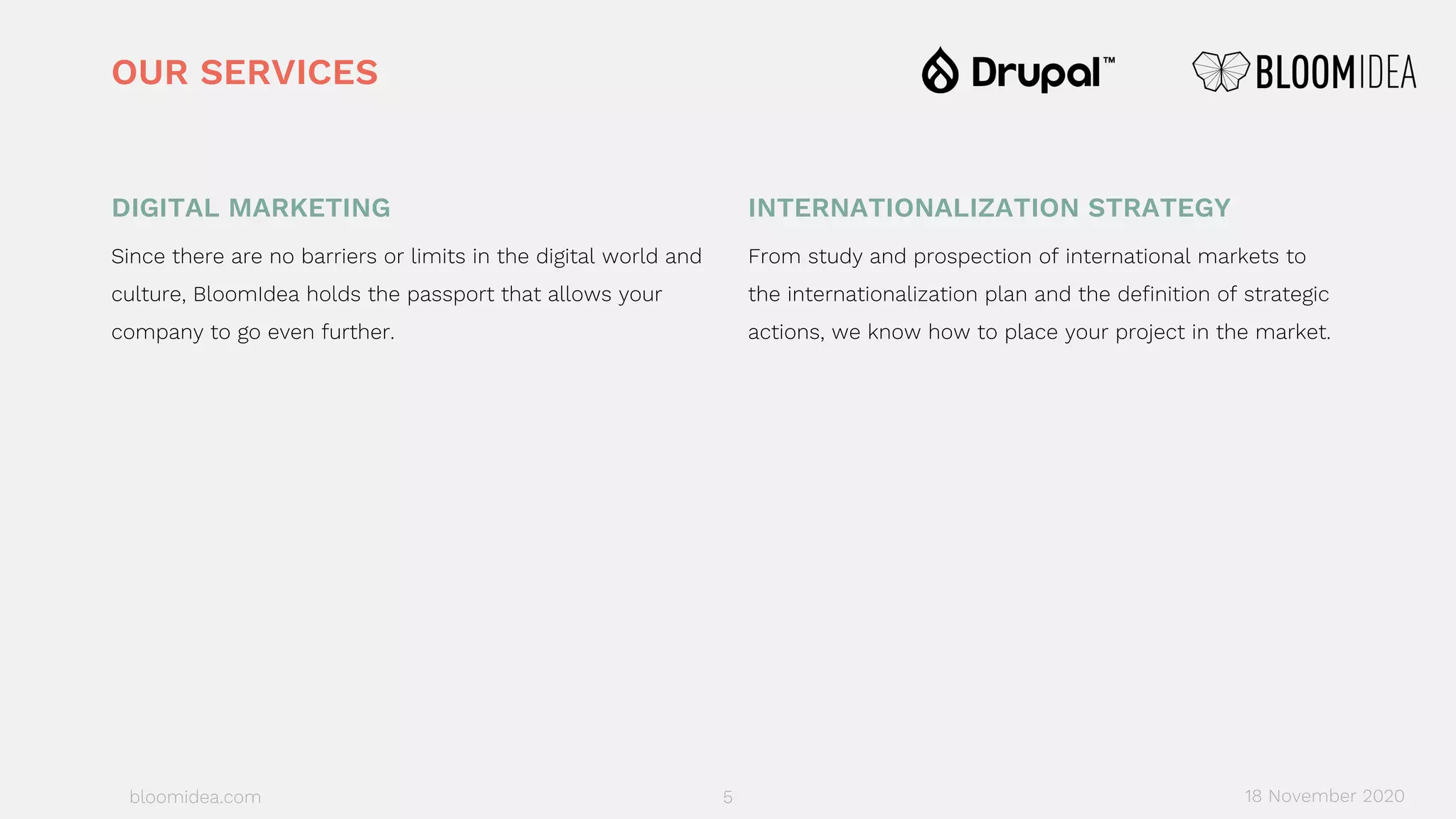 bloomidea.com
DIGITAL MARKETING
Since there are no barriers or limits in the digital world and
culture, BloomIdea holds the passport that allows your
company to go even further.
INTERNATIONALIZATION STRATEGY
From study and prospection of international markets to
the internationalization plan and the definition of strategic
actions, we know how to place your project in the market.
OUR SERVICES
18 November 20205
 