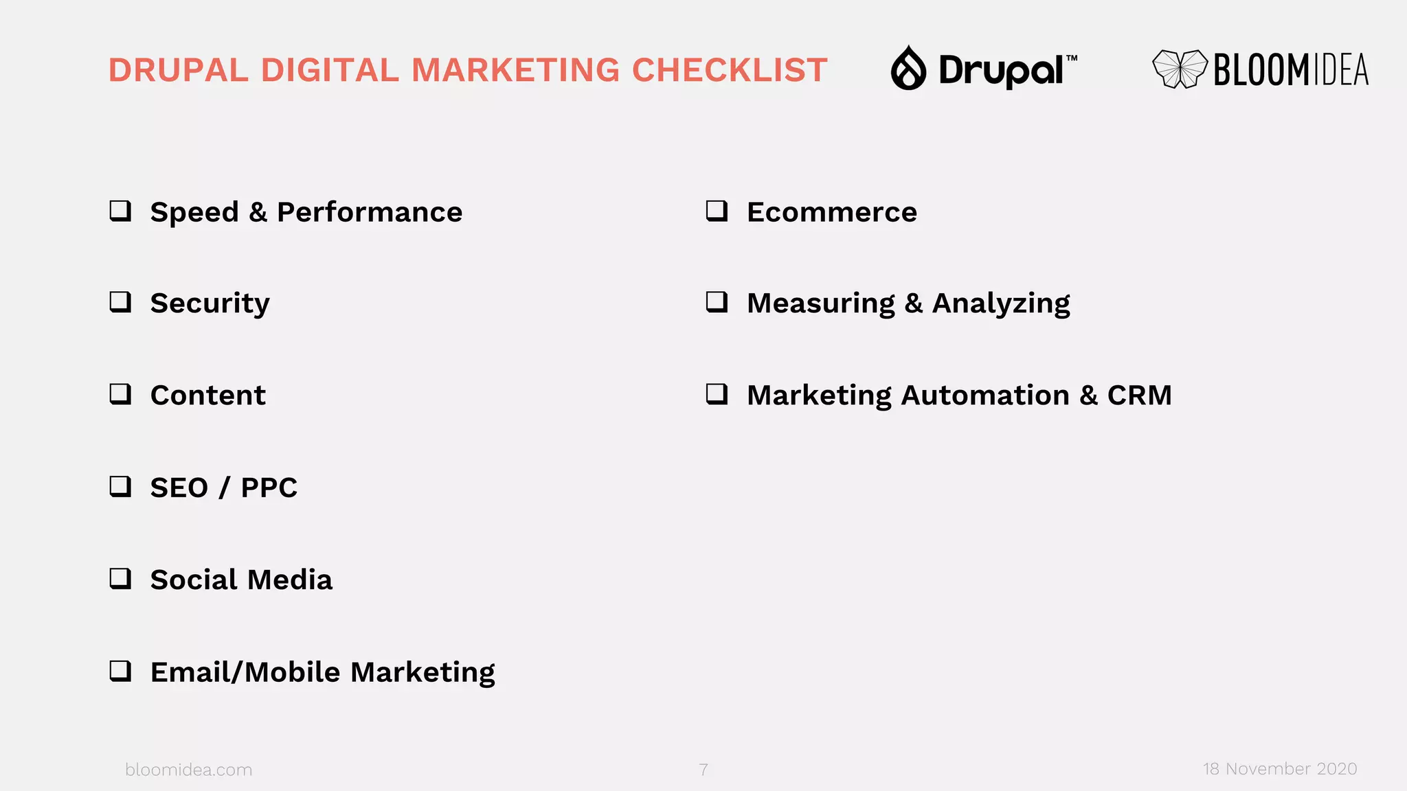 bloomidea.com
DRUPAL DIGITAL MARKETING CHECKLIST
q Speed & Performance
q Security
q Content
q SEO / PPC
q Social Media
q Email/Mobile Marketing
q Ecommerce
q Measuring & Analyzing
q Marketing Automation & CRM
7 18 November 2020
 