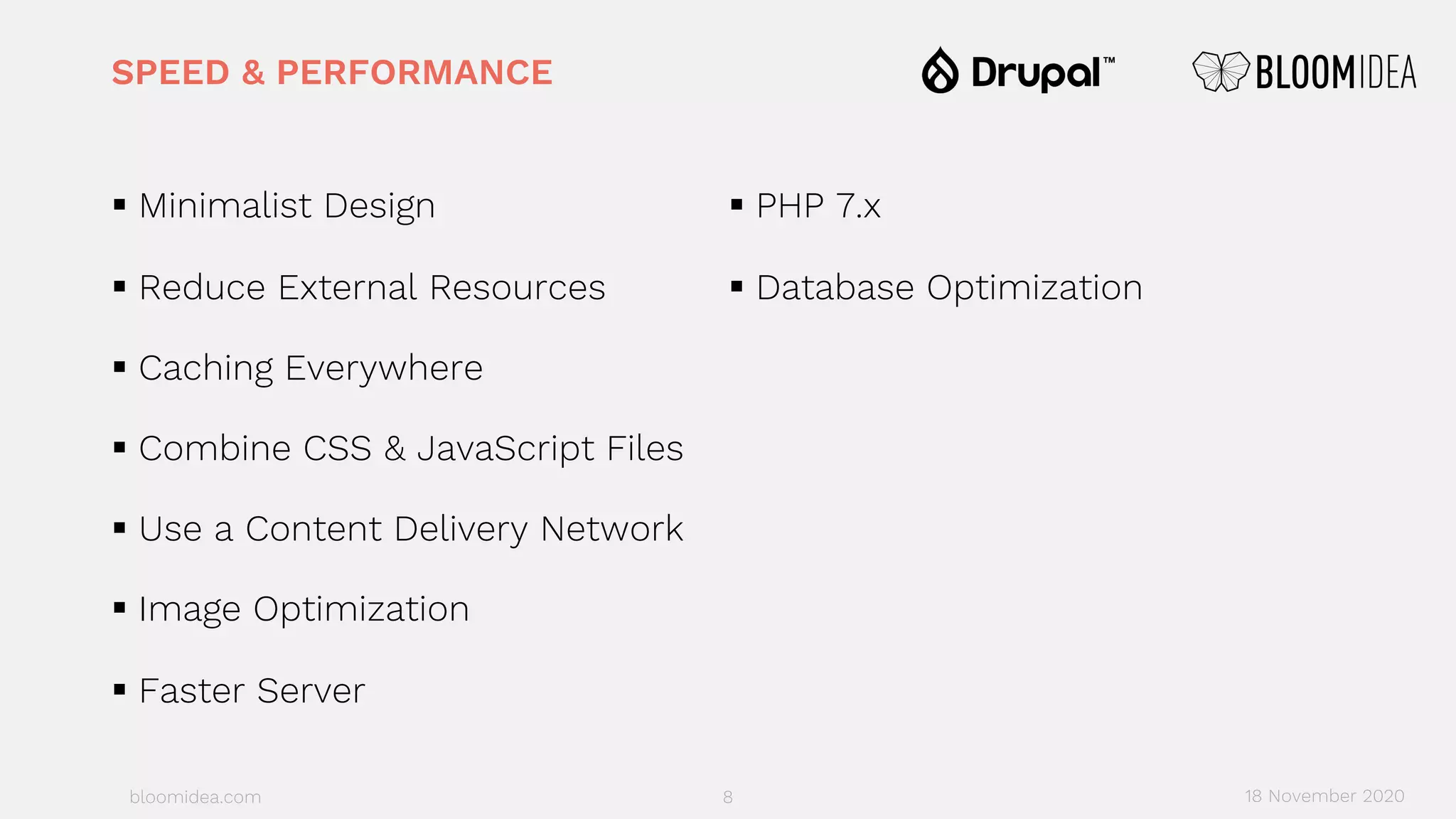 bloomidea.com
SPEED & PERFORMANCE
§ Minimalist Design
§ Reduce External Resources
§ Caching Everywhere
§ Combine CSS & JavaScript Files
§ Use a Content Delivery Network
§ Image Optimization
§ Faster Server
§ PHP 7.x
§ Database Optimization
8 18 November 2020
 