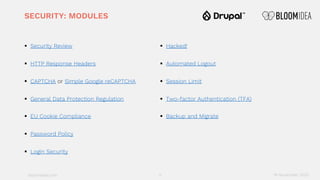 bloomidea.com
SECURITY: MODULES
§ Security Review
§ HTTP Response Headers
§ CAPTCHA or Simple Google reCAPTCHA
§ General Data Protection Regulation
§ EU Cookie Compliance
§ Password Policy
§ Login Security
§ Hacked!
§ Automated Logout
§ Session Limit
§ Two-factor Authentication (TFA)
§ Backup and Migrate
11 18 November 2020
 