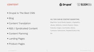 bloomidea.com
CONTENT
§ Drupal Is The Best CMS
§ Blog
§ Content Translation
§ RSS / Syndicated Content
§ Content Planning
§ Landing Pages
§ Product Pages
12 18 November 2020
ALL THIS CAN BE CONTENT MARKETING
Blog Posts, Social Media Updates, Infographics,
eBooks, Webinars, Industry Reports, Videos,
Podcasts, Images, Case Studies, Demos,
Customers Testimonials, Detailed Product Info,
etc.
 
