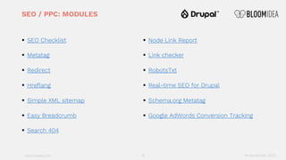 bloomidea.com
SEO / PPC: MODULES
§ SEO Checklist
§ Metatag
§ Redirect
§ Hreflang
§ Simple XML sitemap
§ Easy Breadcrumb
§ Search 404
§ Node Link Report
§ Link checker
§ RobotsTxt
§ Real-time SEO for Drupal
§ Schema.org Metatag
§ Google AdWords Conversion Tracking
15 18 November 2020
 