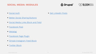 bloomidea.com
SOCIAL MEDIA: MODULES
§ Social Auth
§ Better Social Sharing Buttons
§ Social Media Links Block and Field
§ Facebook Pixel
§ Metatag
§ Facebook Page Plugin
§ Simple Instagram Feed Block
§ Twitter Block
§ Get Linkedin Posts
17 18 November 2020
 