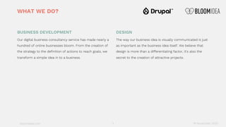 bloomidea.com
BUSINESS DEVELOPMENT
Our digital business consultancy service has made nearly a
hundred of online businesses bloom. From the creation of
the strategy to the definition of actions to reach goals, we
transform a simple idea in to a business.
DESIGN
The way our business idea is visually communicated is just
as important as the business idea itself. We believe that
design is more than a differentiating factor, it's also the
secret to the creation of attractive projects.
WHAT WE DO?
18 November 20203
 
