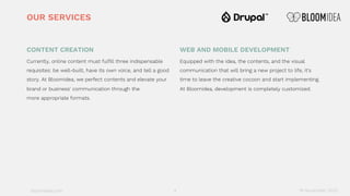 bloomidea.com
CONTENT CREATION
Currently, online content must fulfill three indispensable
requisites: be well-built, have its own voice, and tell a good
story. At Bloomidea, we perfect contents and elevate your
brand or business' communication through the
more appropriate formats.
WEB AND MOBILE DEVELOPMENT
Equipped with the idea, the contents, and the visual
communication that will bring a new project to life, it's
time to leave the creative cocoon and start implementing.
At Bloomidea, development is completely customized.
OUR SERVICES
18 November 20204
 