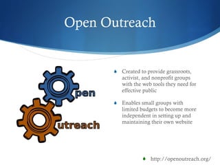 Open Outreach Created to  provide grassroots, activist, and nonprofit groups with the web tools they need for effective public E nabl es  small groups with limited budgets to become more independent in setting up and maintaining their own website http://openoutreach.org/ 
