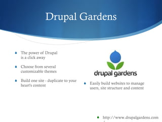 Drupal Gardens E asily build websites to manage users, site structure and content The power of Drupal   is a click away Choose from several customizable themes Build one site - duplicate to your heart's content http://www.drupalgardens.com/ 
