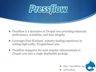Pressflow is a derivative of Drupal core providing enhanced performance, scalability, and data integrity Leverag es  Four Kitchens’ industry-leading experience in scaling high-traffic, Drupal-based sites Pressflow integrates the most popular enhancements to Drupal core into a single deployable package http://pressflow.org/ @Pressflow 