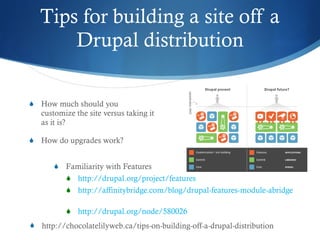 Tips for building a site off a Drupal distribution F amiliarity with Features http://drupal.org/project/features http://affinitybridge.com/blog/drupal-features-module-abridged   http://drupal.org/node/580026   How  much should you customize the site versus taking it as it is? H ow do upgrades work? http://chocolatelilyweb.ca/tips-on-building-off-a-drupal-distribution 