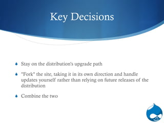 Key Decisions Stay on the distribution's upgrade path "Fork" the site, taking it in its own direction and handle updates yourself rather than relying on future releases of the distribution Combine the tw o   