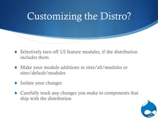 Customizing the Distro? Selectively turn off UI feature modules, if the distribution includes them Make your module additions in sites/all/modules or sites/default/modules Isolate your changes Carefully track any changes you make to components that ship with the distribution  