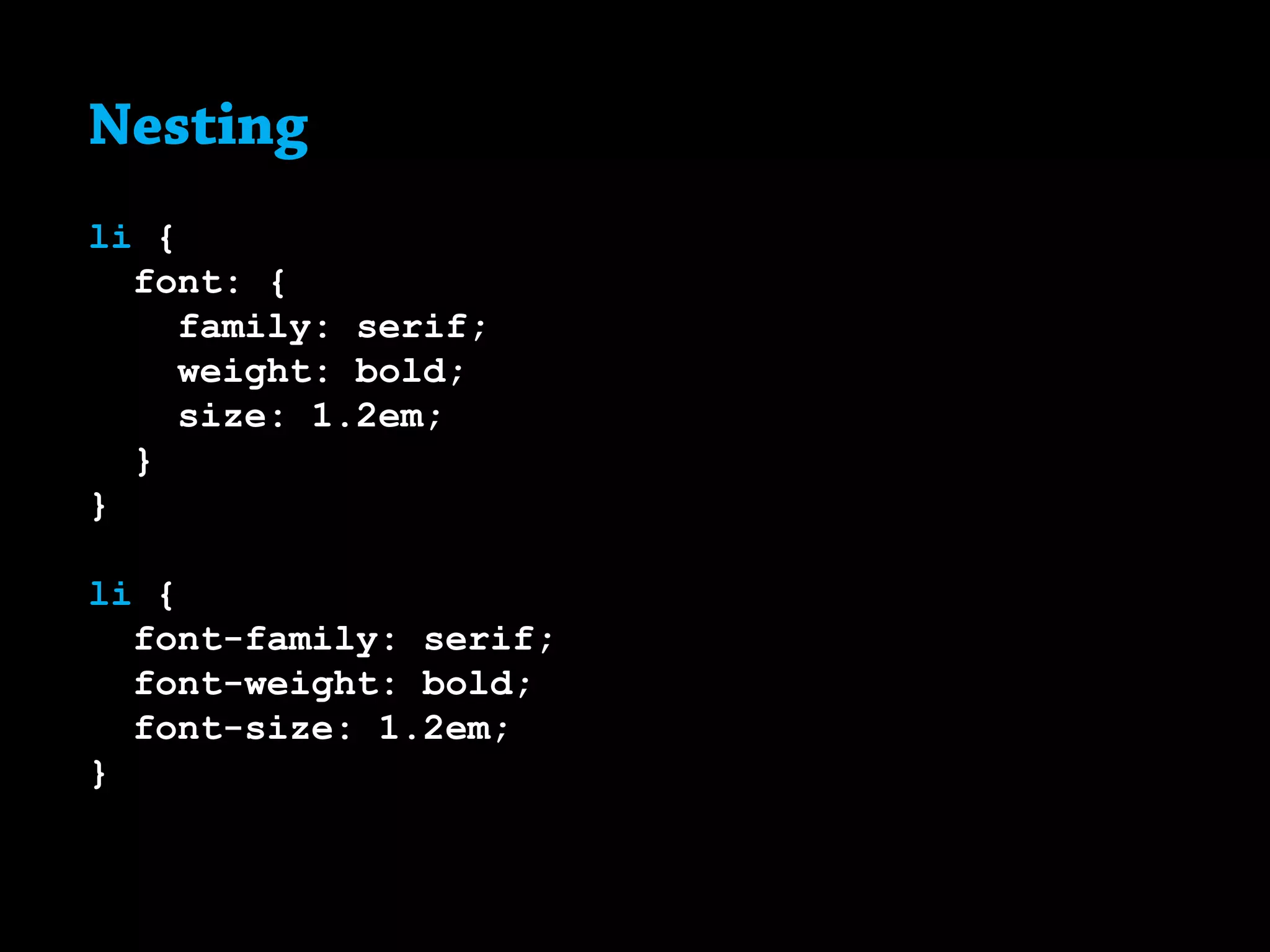 Nesting
li {
font: {
family: serif;
weight: bold;
size: 1.2em;
}
}
li {
font-family: serif;
font-weight: bold;
font-size: 1.2em;
}
 