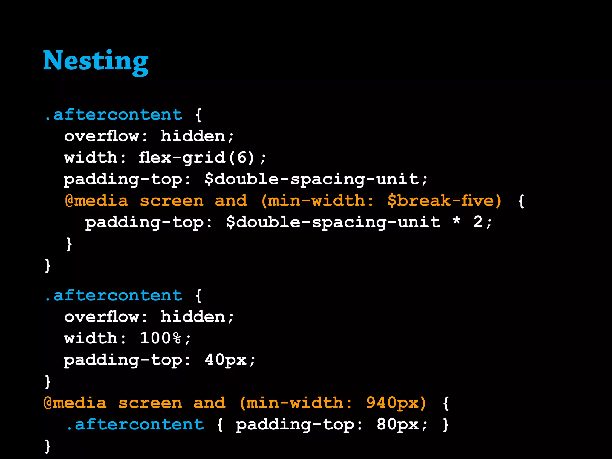 Nesting
.aftercontent {
overflow: hidden;
width: flex-grid(6);
padding-top: $double-spacing-unit;
@media screen and (min-width: $break-five) {
padding-top: $double-spacing-unit * 2;
}
}
.aftercontent {
overflow: hidden;
width: 100%;
padding-top: 40px;
}
@media screen and (min-width: 940px) {
	 .aftercontent { padding-top: 80px; }
}
 