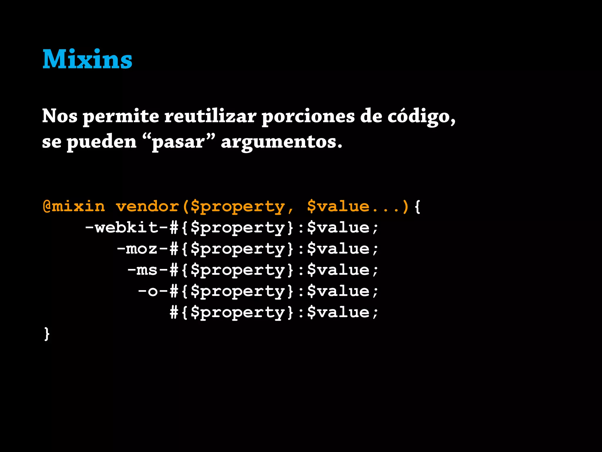 Mixins
Nos permite reutilizar porciones de código,
se pueden “pasar” argumentos.
@mixin vendor($property, $value...){
-webkit-#{$property}:$value;
-moz-#{$property}:$value;
-ms-#{$property}:$value;
-o-#{$property}:$value;
#{$property}:$value;
}
 