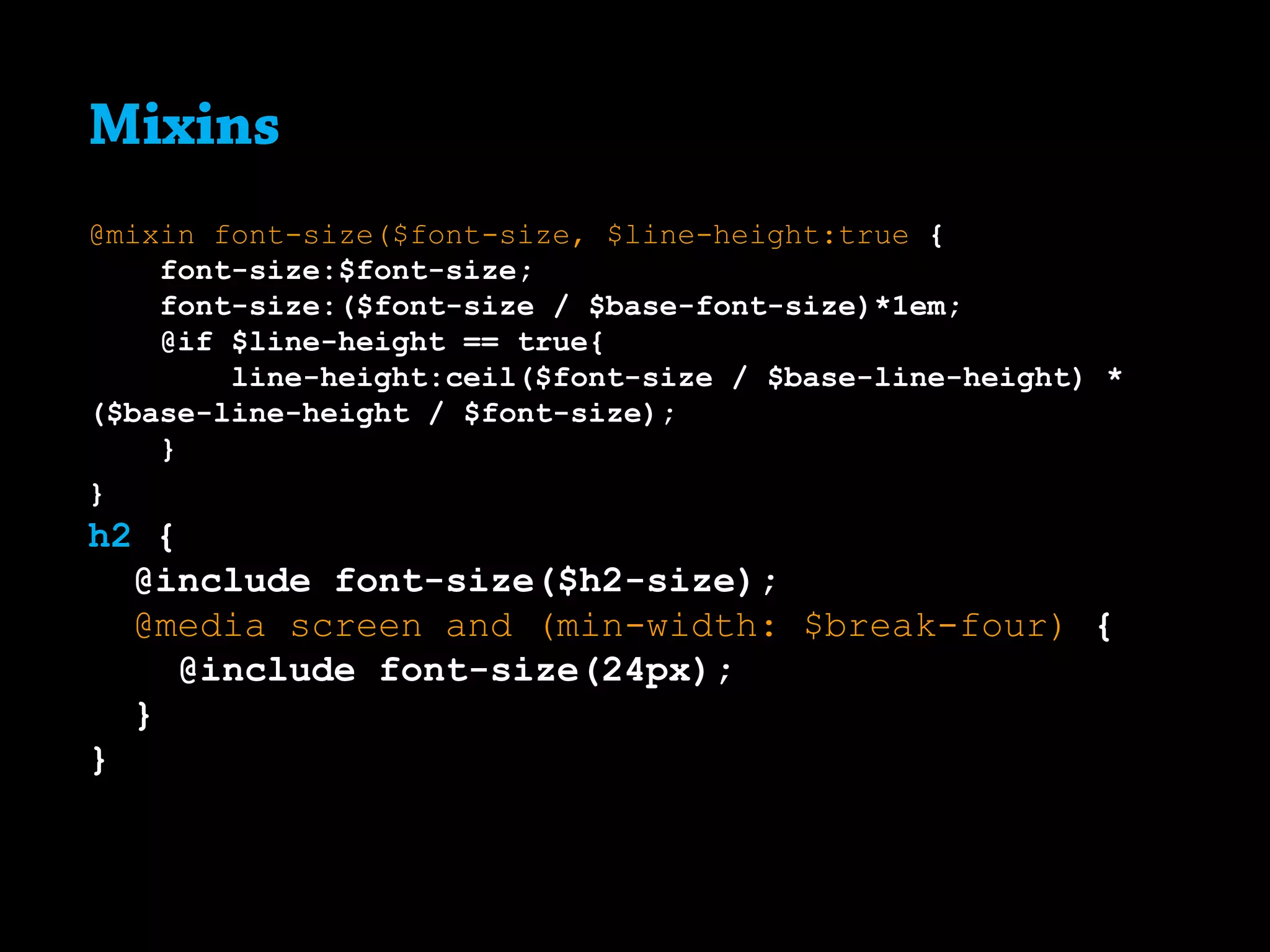 Mixins
@mixin font-size($font-size, $line-height:true {
font-size:$font-size;
font-size:($font-size / $base-font-size)*1em;
@if $line-height == true{
line-height:ceil($font-size / $base-line-height) *
($base-line-height / $font-size);
}
}
h2 {
@include font-size($h2-size);
@media screen and (min-width: $break-four) {
@include font-size(24px);
}
}
 