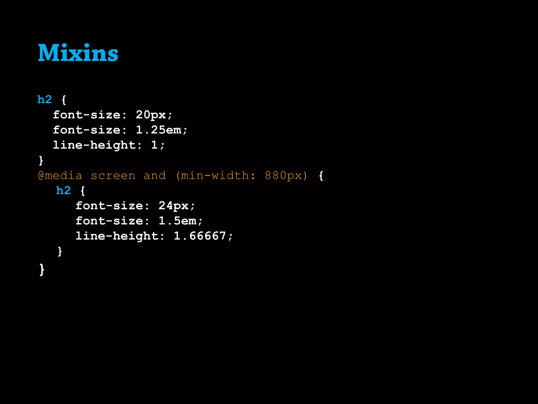 Mixins
h2 {
font-size: 20px;
font-size: 1.25em;
line-height: 1;
}
@media screen and (min-width: 880px) {
	 h2 {
		 font-size: 24px;
		 font-size: 1.5em;
		 line-height: 1.66667;
	}
}
 