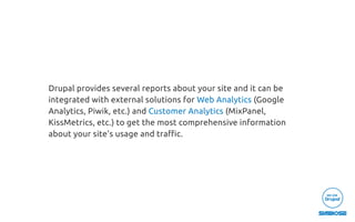 Drupal provides several reports about your site and it can be
integrated with external solutions for Web Analytics (Google
Analytics, Piwik, etc.) and Customer Analytics (MixPanel,
KissMetrics, etc.) to get the most comprehensive information
about your site's usage and traﬃc.
 