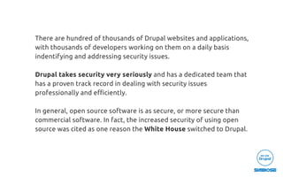 There are hundred of thousands of Drupal websites and applications,
with thousands of developers working on them on a daily basis
indentifying and addressing security issues.
Drupal takes security very seriously and has a dedicated team that
has a proven track record in dealing with security issues 
professionally and eﬃciently.
In general, open source software is as secure, or more secure than
commercial software. In fact, the increased security of using open
source was cited as one reason the White House switched to Drupal.
 