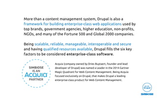 More than a content management system, Drupal is also a
framework for building enterprise-class web applications used by
top brands, government agencies, higher education, non-proﬁts,
NGOs, and many of the Fortune 500 and Global 2000 companies.
Being scalable, reliable, manageable, interoperable and secure
and having qualiﬁed resources available, Drupal ﬁlls the six key
factors to be considered enterprise-class software.
Acquia (company owned by Dries Buytaert, founder and lead
developer of Drupal) was named a Leader in the 2014 Gartner
Magic Quadrant for Web Content Management. Being Acquia
focused exclusively on Drupal, that makes Drupal a leading
enterprise-class product for Web Content Management.
 