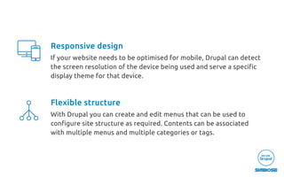 Responsive design
If your website needs to be optimised for mobile, Drupal can detect
the screen resolution of the device being used and serve a speciﬁc
display theme for that device.
Flexible structure
With Drupal you can create and edit menus that can be used to
conﬁgure site structure as required. Contents can be associated
with multiple menus and multiple categories or tags.
 