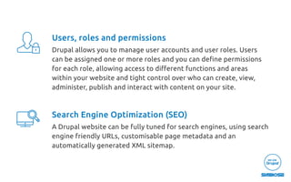 Users, roles and permissions
Drupal allows you to manage user accounts and user roles. Users
can be assigned one or more roles and you can deﬁne permissions
for each role, allowing access to diﬀerent functions and areas
within your website and tight control over who can create, view,
administer, publish and interact with content on your site.
Search Engine Optimization (SEO)
A Drupal website can be fully tuned for search engines, using search
engine friendly URLs, customisable page metadata and an
automatically generated XML sitemap.
 