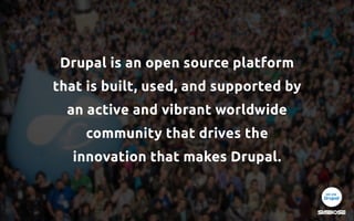 Drupal is an open source platform
that is built, used, and supported by
an active and vibrant worldwide
community that drives the 
innovation that makes Drupal.
 