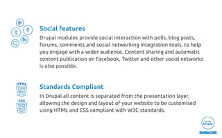 Social features
Drupal modules provide social interaction with polls, blog posts,
forums, comments and social networking integration tools, to help
you engage with a wider audience. Content sharing and automatic
content publication on Facebook, Twitter and other social networks
is also possible.
Standards Compliant
In Drupal all content is separated from the presentation layer,
allowing the design and layout of your website to be customised
using HTML and CSS compliant with W3C standards.
HTML
CSS
 